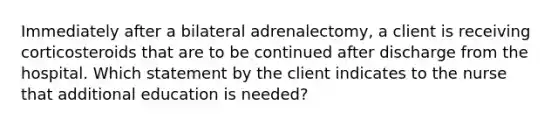 Immediately after a bilateral adrenalectomy, a client is receiving corticosteroids that are to be continued after discharge from the hospital. Which statement by the client indicates to the nurse that additional education is needed?