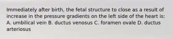 Immediately after birth, the fetal structure to close as a result of increase in the pressure gradients on the left side of the heart is: A. umbilical vein B. ductus venosus C. foramen ovale D. ductus arteriosus