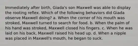 Immediately after birth, Giada's son Maxwell was able to display the rooting reflex. Which of the following behaviors did Giada observe Maxwell doing? a. When the corner of his mouth was stroked, Maxwell turned to search for food. b. When the palm of his hand was stroked, Maxwell closed his fingers. c. When he was laid on his back, Maxwell raised his head up. d. When a nipple was placed in Maxwell's mouth, he began to suck.