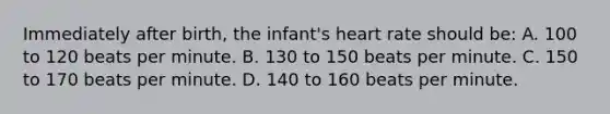 Immediately after​ birth, the​ infant's heart rate should​ be: A. 100 to 120 beats per minute. B. 130 to 150 beats per minute. C. 150 to 170 beats per minute. D. 140 to 160 beats per minute.