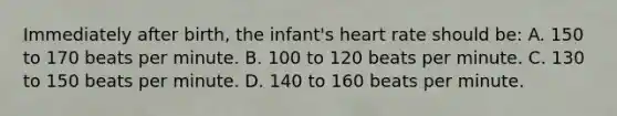 Immediately after​ birth, the​ infant's heart rate should​ be: A. 150 to 170 beats per minute. B. 100 to 120 beats per minute. C. 130 to 150 beats per minute. D. 140 to 160 beats per minute.