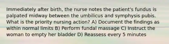 Immediately after birth, the nurse notes the patient's fundus is palpated midway between the umbilicus and symphysis pubis. What is the priority nursing action? A) Document the findings as within normal limits B) Perform fundal massage C) Instruct the woman to empty her bladder D) Reassess every 5 minutes