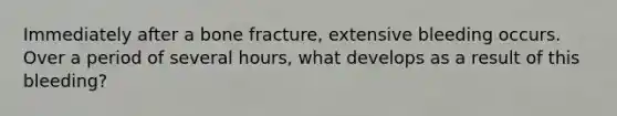 Immediately after a bone fracture, extensive bleeding occurs. Over a period of several hours, what develops as a result of this bleeding?