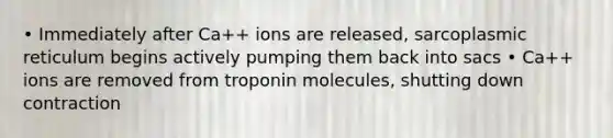 • Immediately after Ca++ ions are released, sarcoplasmic reticulum begins actively pumping them back into sacs • Ca++ ions are removed from troponin molecules, shutting down contraction