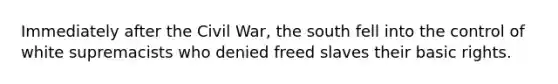 Immediately after the Civil War, the south fell into the control of white supremacists who denied freed slaves their basic rights.