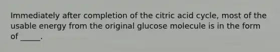 Immediately after completion of the citric acid cycle, most of the usable energy from the original glucose molecule is in the form of _____.