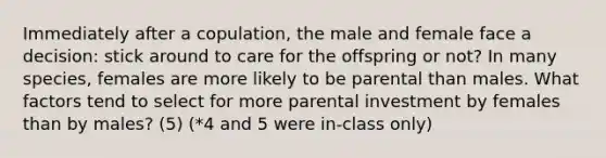 Immediately after a copulation, the male and female face a decision: stick around to care for the offspring or not? In many species, females are more likely to be parental than males. What factors tend to select for more parental investment by females than by males? (5) (*4 and 5 were in-class only)