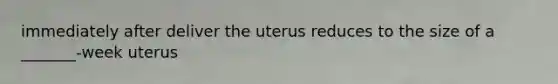 immediately after deliver the uterus reduces to the size of a _______-week uterus