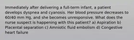 Immediately after delivering a full-term infant, a patient develops dyspnea and cyanosis. Her blood pressure decreases to 60/40 mm Hg, and she becomes unresponsive. What does the nurse suspect is happening with this patient? a) Aspiration b) Placental separation c) Amniotic fluid embolism d) Congestive heart failure