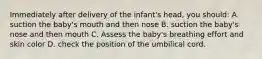 Immediately after delivery of the infant's head, you should: A. suction the baby's mouth and then nose B. suction the baby's nose and then mouth C. Assess the baby's breathing effort and skin color D. check the position of the umbilical cord.