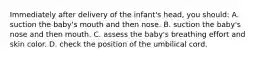 Immediately after delivery of the infant's head, you should: A. suction the baby's mouth and then nose. B. suction the baby's nose and then mouth. C. assess the baby's breathing effort and skin color. D. check the position of the umbilical cord.