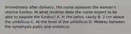 Immediately after delivery, the nurse assesses the woman's uterine fundus. At what location does the nurse expect to be able to palpate the fundus? A. In the pelvic cavity B. 2 cm above the umbilicus C. At the level of the umbilicus D. Midway between the symphysis pubis and umbilicus