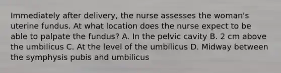 Immediately after delivery, the nurse assesses the woman's uterine fundus. At what location does the nurse expect to be able to palpate the fundus? A. In the pelvic cavity B. 2 cm above the umbilicus C. At the level of the umbilicus D. Midway between the symphysis pubis and umbilicus