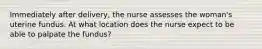 Immediately after delivery, the nurse assesses the woman's uterine fundus. At what location does the nurse expect to be able to palpate the fundus?