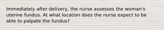 Immediately after delivery, the nurse assesses the woman's uterine fundus. At what location does the nurse expect to be able to palpate the fundus?