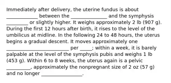 Immediately after delivery, the uterine fundus is about _____________ between the _______________ and the symphysis _________ or slightly higher. It weighs approximately 2 lb (907 g). During the first 12 hours after birth, it rises to the level of the umbilicus at midline. In the following 24 to 48 hours, the uterus begins a gradual descent. It moves approximately one __________________________ per _____; within a week, it is barely palpable at the level of the symphysis pubis and weighs 1 lb (453 g). Within 6 to 8 weeks, the uterus again is a pelvic __________, approximately the nonpregnant size of 2 oz (57 g) and no longer _________________.