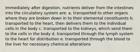 Immediately after digestion, nutrients deliver from the intestines into the circulatory system are: a. transported to other organs where they are broken down in to their elemental constituents b. transported to the heart, then delivers them to the individual cells in the body c. transported to the kidneys, which send them to the cells in the body d. transported through the lymph system to the heart for distribution e. transported through the blood to the liver for necessary chemical alterations