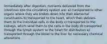 Immediately after digestion, nutrients delivered from the intestines into the circulatory system are: a) transported to other organs where they are broken down into their elemental constituents b) transported to the heart, which then delivers them to the individual cells in the body c) transported to the kidneys, which send them to the cells in the body d) transported through the lymph system to the heart for distribution e) transported through the blood to the liver for necessary chemical alterations