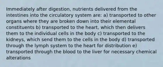 Immediately after digestion, nutrients delivered from the intestines into the circulatory system are: a) transported to other organs where they are broken down into their elemental constituents b) transported to the heart, which then delivers them to the individual cells in the body c) transported to the kidneys, which send them to the cells in the body d) transported through the lymph system to the heart for distribution e) transported through the blood to the liver for necessary chemical alterations