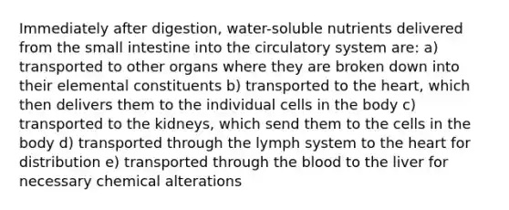 Immediately after digestion, water-soluble nutrients delivered from the small intestine into the circulatory system are: a) transported to other organs where they are broken down into their elemental constituents b) transported to the heart, which then delivers them to the individual cells in the body c) transported to the kidneys, which send them to the cells in the body d) transported through the lymph system to the heart for distribution e) transported through the blood to the liver for necessary chemical alterations