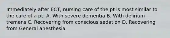 Immediately after ECT, nursing care of the pt is most similar to the care of a pt: A. With severe dementia B. With delirium tremens C. Recovering from conscious sedation D. Recovering from General anesthesia