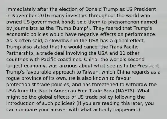 Immediately after the election of Donald Trump as US President in November 2016 many investors throughout the world who owned US government bonds sold them (a phenomenon named by journalists as the 'Trump Dump'). They feared that Trump's economic policies would have negative effects on performance. As is often said, a slowdown in the USA has a global effect. Trump also stated that he would cancel the Trans Pacific Partnership, a trade deal involving the USA and 11 other countries with Pacific coastlines. China, the world's second largest economy, was anxious about what seems to be President Trump's favourable approach to Taiwan, which China regards as a rogue province of its own. He is also known to favour protectionist trade policies, and has threatened to withdraw the USA from the North American Free Trade Area (NAFTA). What might be the global effects of US trade policy following the introduction of such policies? (If you are reading this later, you can compare your answer with what actually happened.)