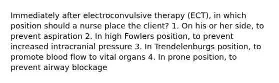 Immediately after electroconvulsive therapy (ECT), in which position should a nurse place the client? 1. On his or her side, to prevent aspiration 2. In high Fowlers position, to prevent increased intracranial pressure 3. In Trendelenburgs position, to promote blood flow to vital organs 4. In prone position, to prevent airway blockage