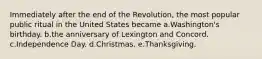 Immediately after the end of the Revolution, the most popular public ritual in the United States became a.Washington's birthday. b.the anniversary of Lexington and Concord. c.Independence Day. d.Christmas. e.Thanksgiving.