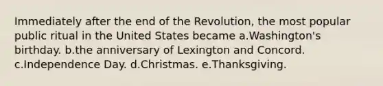 Immediately after the end of the Revolution, the most popular public ritual in the United States became a.Washington's birthday. b.the anniversary of Lexington and Concord. c.Independence Day. d.Christmas. e.Thanksgiving.