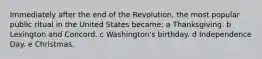 Immediately after the end of the Revolution, the most popular public ritual in the United States became: a Thanksgiving. b Lexington and Concord. c Washington's birthday. d Independence Day. e Christmas.