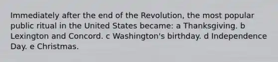 Immediately after the end of the Revolution, the most popular public ritual in the United States became: a Thanksgiving. b Lexington and Concord. c Washington's birthday. d Independence Day. e Christmas.