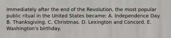 Immediately after the end of the Revolution, the most popular public ritual in the United States became: A. Independence Day. B. Thanksgiving. C. Christmas. D. Lexington and Concord. E. Washington's birthday.