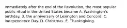 Immediately after the end of the Revolution, the most popular public ritual in the United States became A. Washington's birthday. B. the anniversary of Lexington and Concord. C. Independence Day. D. Christmas. E. Thanksgiving.