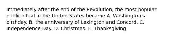 Immediately after the end of the Revolution, the most popular public ritual in the United States became A. Washington's birthday. B. the anniversary of Lexington and Concord. C. Independence Day. D. Christmas. E. Thanksgiving.