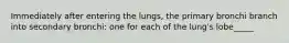 Immediately after entering the lungs, the primary bronchi branch into secondary bronchi: one for each of the lung's lobe_____