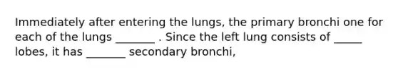 Immediately after entering the lungs, the primary bronchi one for each of the lungs _______ . Since the left lung consists of _____ lobes, it has _______ secondary bronchi,