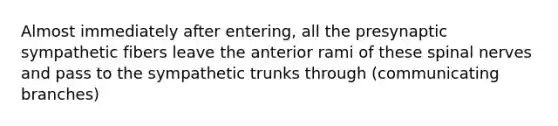 Almost immediately after entering, all the presynaptic sympathetic fibers leave the anterior rami of these spinal nerves and pass to the sympathetic trunks through (communicating branches)