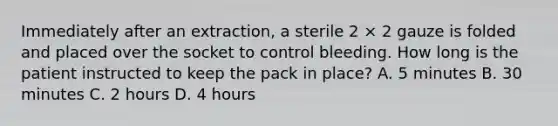 Immediately after an extraction, a sterile 2 × 2 gauze is folded and placed over the socket to control bleeding. How long is the patient instructed to keep the pack in place? A. 5 minutes B. 30 minutes C. 2 hours D. 4 hours