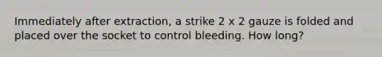 Immediately after extraction, a strike 2 x 2 gauze is folded and placed over the socket to control bleeding. How long?