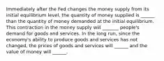 Immediately after the Fed changes the money supply from its initial equilibrium level, the quantity of money supplied is ______ than the quantity of money demanded at the initial equilibrium. This contraction in the money supply will _______ people's demand for goods and services. In the long run, since the economy's ability to produce goods and services has not changed, the prices of goods and services will ______ and the value of money will ______.