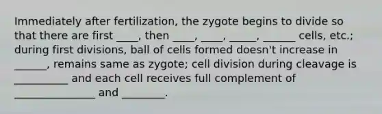 Immediately after fertilization, the zygote begins to divide so that there are first ____, then ____, ____, _____, ______ cells, etc.; during first divisions, ball of cells formed doesn't increase in ______, remains same as zygote; <a href='https://www.questionai.com/knowledge/kjHVAH8Me4-cell-division' class='anchor-knowledge'>cell division</a> during cleavage is __________ and each cell receives full complement of _______________ and ________.