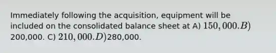 Immediately following the acquisition, equipment will be included on the consolidated balance sheet at A) 150,000. B)200,000. C) 210,000. D)280,000.