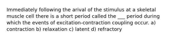 Immediately following the arival of the stimulus at a skeletal muscle cell there is a short period called the ___ period during which the events of excitation-contraction coupling occur. a) contraction b) relaxation c) latent d) refractory