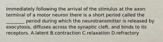 Immediately following the arrival of the stimulus at the axon terminal of a motor neuron there is a short period called the ________ period during which the neurotransmitter is released by exocytosis, diffuses across the synaptic cleft, and binds to its receptors. A.latent B.contraction C.relaxation D.refractory