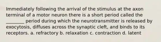 Immediately following the arrival of the stimulus at the axon terminal of a motor neuron there is a short period called the ________ period during which the neurotransmitter is released by exocytosis, diffuses across the synaptic cleft, and binds to its receptors. a. refractory b. relaxation c. contraction d. latent