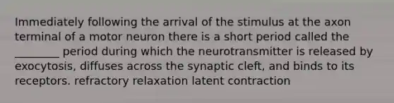 Immediately following the arrival of the stimulus at the axon terminal of a motor neuron there is a short period called the ________ period during which the neurotransmitter is released by exocytosis, diffuses across the synaptic cleft, and binds to its receptors. refractory relaxation latent contraction