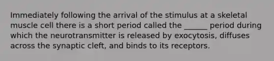 Immediately following the arrival of the stimulus at a skeletal muscle cell there is a short period called the ______ period during which the neurotransmitter is released by exocytosis, diffuses across the synaptic cleft, and binds to its receptors.