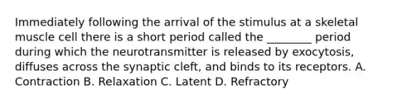 Immediately following the arrival of the stimulus at a skeletal muscle cell there is a short period called the ________ period during which the neurotransmitter is released by exocytosis, diffuses across the synaptic cleft, and binds to its receptors. A. Contraction B. Relaxation C. Latent D. Refractory