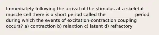 Immediately following the arrival of the stimulus at a skeletal muscle cell there is a short period called the ____________ period during which the events of excitation-contraction coupling occurs? a) contraction b) relaxtion c) latent d) refractory