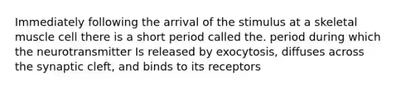 Immediately following the arrival of the stimulus at a skeletal muscle cell there is a short period called the. period during which the neurotransmitter Is released by exocytosis, diffuses across the synaptic cleft, and binds to its receptors